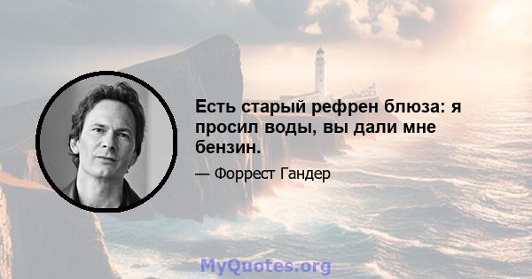 Есть старый рефрен блюза: я просил воды, вы дали мне бензин.