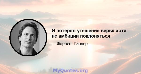 Я потерял утешение веры/ хотя не амбиции поклоняться