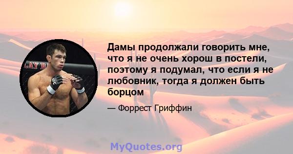 Дамы продолжали говорить мне, что я не очень хорош в постели, поэтому я подумал, что если я не любовник, тогда я должен быть борцом