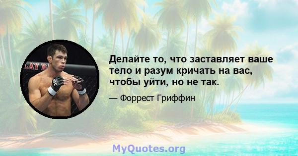 Делайте то, что заставляет ваше тело и разум кричать на вас, чтобы уйти, но не так.