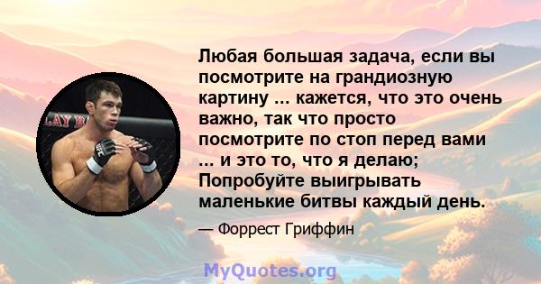 Любая большая задача, если вы посмотрите на грандиозную картину ... кажется, что это очень важно, так что просто посмотрите по стоп перед вами ... и это то, что я делаю; Попробуйте выигрывать маленькие битвы каждый день.