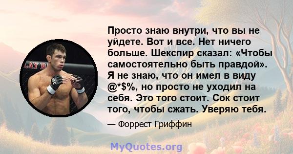 Просто знаю внутри, что вы не уйдете. Вот и все. Нет ничего больше. Шекспир сказал: «Чтобы самостоятельно быть правдой». Я не знаю, что он имел в виду @*$%, но просто не уходил на себя. Это того стоит. Сок стоит того,