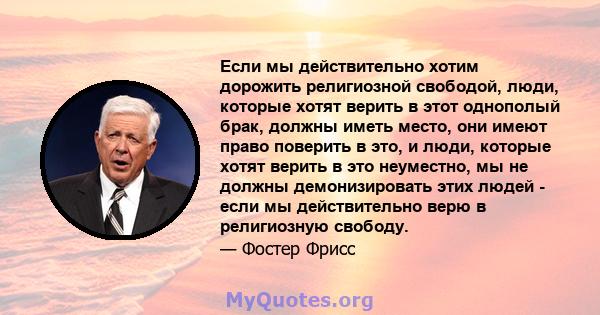 Если мы действительно хотим дорожить религиозной свободой, люди, которые хотят верить в этот однополый брак, должны иметь место, они имеют право поверить в это, и люди, которые хотят верить в это неуместно, мы не должны 