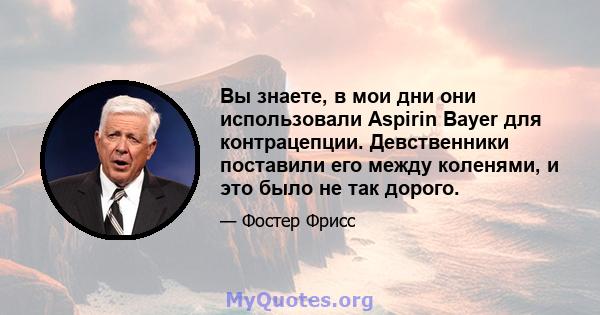 Вы знаете, в мои дни они использовали Aspirin Bayer для контрацепции. Девственники поставили его между коленями, и это было не так дорого.