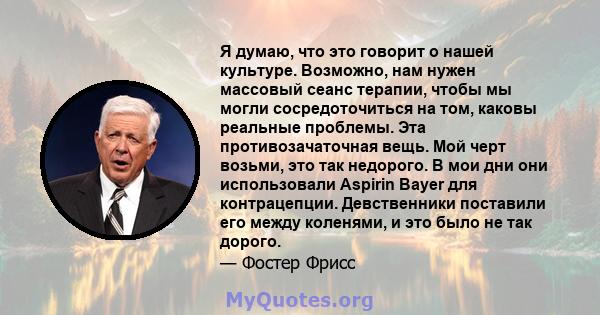 Я думаю, что это говорит о нашей культуре. Возможно, нам нужен массовый сеанс терапии, чтобы мы могли сосредоточиться на том, каковы реальные проблемы. Эта противозачаточная вещь. Мой черт возьми, это так недорого. В