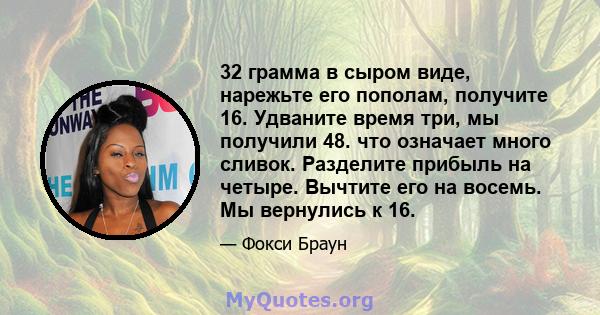 32 грамма в сыром виде, нарежьте его пополам, получите 16. Удваните время три, мы получили 48. что означает много сливок. Разделите прибыль на четыре. Вычтите его на восемь. Мы вернулись к 16.