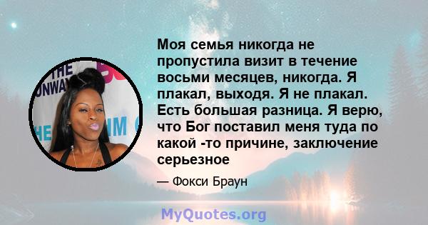 Моя семья никогда не пропустила визит в течение восьми месяцев, никогда. Я плакал, выходя. Я не плакал. Есть большая разница. Я верю, что Бог поставил меня туда по какой -то причине, заключение серьезное