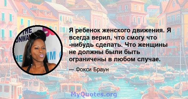 Я ребенок женского движения. Я всегда верил, что смогу что -нибудь сделать. Что женщины не должны были быть ограничены в любом случае.