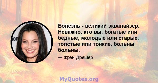 Болезнь - великий эквалайзер. Неважно, кто вы, богатые или бедные, молодые или старые, толстые или тонкие, больны больны.