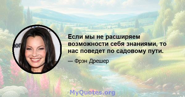 Если мы не расширяем возможности себя знаниями, то нас поведет по садовому пути.