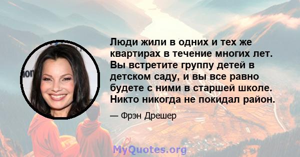 Люди жили в одних и тех же квартирах в течение многих лет. Вы встретите группу детей в детском саду, и вы все равно будете с ними в старшей школе. Никто никогда не покидал район.