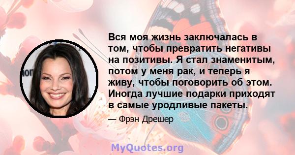 Вся моя жизнь заключалась в том, чтобы превратить негативы на позитивы. Я стал знаменитым, потом у меня рак, и теперь я живу, чтобы поговорить об этом. Иногда лучшие подарки приходят в самые уродливые пакеты.