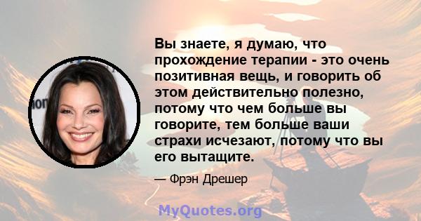 Вы знаете, я думаю, что прохождение терапии - это очень позитивная вещь, и говорить об этом действительно полезно, потому что чем больше вы говорите, тем больше ваши страхи исчезают, потому что вы его вытащите.