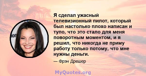 Я сделал ужасный телевизионный пилот, который был настолько плохо написан и тупо, что это стало для меня поворотным моментом, и я решил, что никогда не приму работу только потому, что мне нужны деньги.