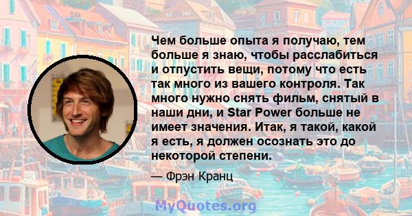 Чем больше опыта я получаю, тем больше я знаю, чтобы расслабиться и отпустить вещи, потому что есть так много из вашего контроля. Так много нужно снять фильм, снятый в наши дни, и Star Power больше не имеет значения.