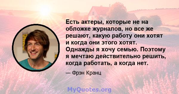 Есть актеры, которые не на обложке журналов, но все же решают, какую работу они хотят и когда они этого хотят. Однажды я хочу семью. Поэтому я мечтаю действительно решить, когда работать, а когда нет.