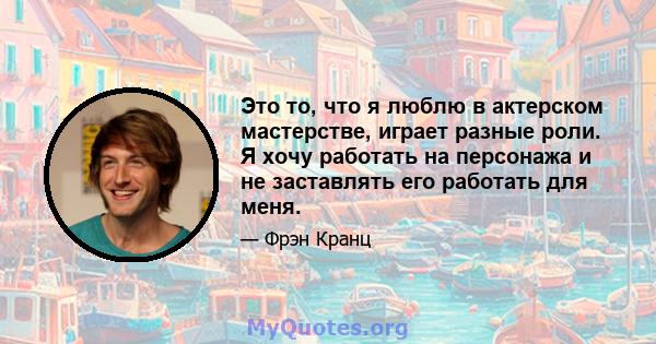 Это то, что я люблю в актерском мастерстве, играет разные роли. Я хочу работать на персонажа и не заставлять его работать для меня.