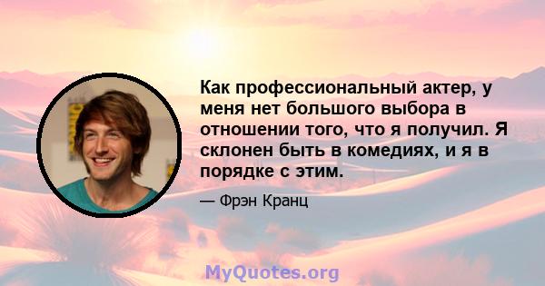 Как профессиональный актер, у меня нет большого выбора в отношении того, что я получил. Я склонен быть в комедиях, и я в порядке с этим.