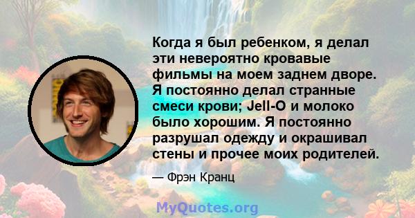 Когда я был ребенком, я делал эти невероятно кровавые фильмы на моем заднем дворе. Я постоянно делал странные смеси крови; Jell-O и молоко было хорошим. Я постоянно разрушал одежду и окрашивал стены и прочее моих