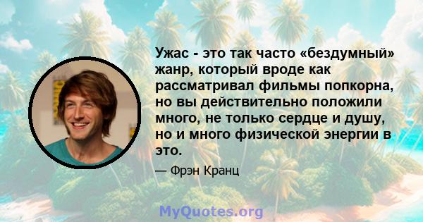 Ужас - это так часто «бездумный» жанр, который вроде как рассматривал фильмы попкорна, но вы действительно положили много, не только сердце и душу, но и много физической энергии в это.