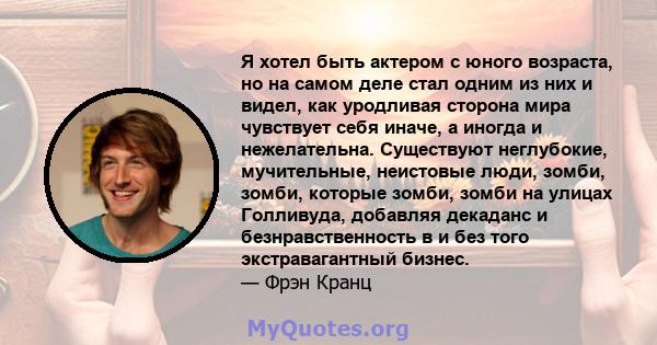 Я хотел быть актером с юного возраста, но на самом деле стал одним из них и видел, как уродливая сторона мира чувствует себя иначе, а иногда и нежелательна. Существуют неглубокие, мучительные, неистовые люди, зомби,