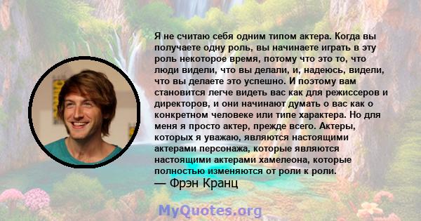 Я не считаю себя одним типом актера. Когда вы получаете одну роль, вы начинаете играть в эту роль некоторое время, потому что это то, что люди видели, что вы делали, и, надеюсь, видели, что вы делаете это успешно. И