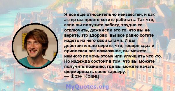 Я все еще относительно неизвестен, и как актер вы просто хотите работать. Так что, если вы получите работу, трудно ее отключить, даже если это то, что вы не верите, это здорово, вы все равно хотите надеть на него свой