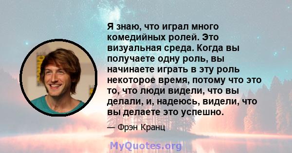 Я знаю, что играл много комедийных ролей. Это визуальная среда. Когда вы получаете одну роль, вы начинаете играть в эту роль некоторое время, потому что это то, что люди видели, что вы делали, и, надеюсь, видели, что вы 