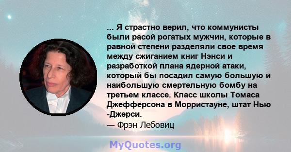 ... Я страстно верил, что коммунисты были расой рогатых мужчин, которые в равной степени разделяли свое время между сжиганием книг Нэнси и разработкой плана ядерной атаки, который бы посадил самую большую и наибольшую