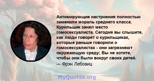 Антимирующие настроения полностью заменили мораль среднего класса. Курильщик занял место гомосексуалиста. Сегодня вы слышите, как люди говорят о курильщиках, которые раньше говорили о гомосексуалистах - они загрязняют