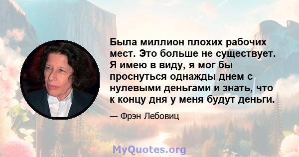 Была миллион плохих рабочих мест. Это больше не существует. Я имею в виду, я мог бы проснуться однажды днем ​​с нулевыми деньгами и знать, что к концу дня у меня будут деньги.