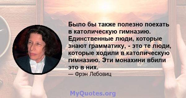 Было бы также полезно поехать в католическую гимназию. Единственные люди, которые знают грамматику, - это те люди, которые ходили в католическую гимназию. Эти монахини вбили это в них.