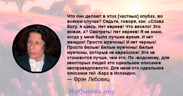 Что они делают в этих [частных] клубах, во всяком случае? Сядьте, говоря, как: «Слава Богу, я здесь. Нет евреев! Что весело! Это живая, а? Смотреть! Нет евреев! Я не знаю, когда у меня было лучшее время. И нет женщин!