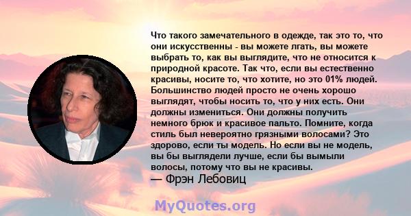 Что такого замечательного в одежде, так это то, что они искусственны - вы можете лгать, вы можете выбрать то, как вы выглядите, что не относится к природной красоте. Так что, если вы естественно красивы, носите то, что