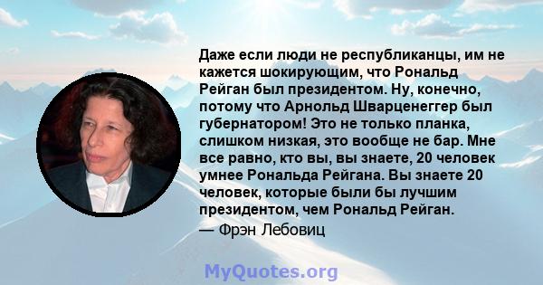 Даже если люди не республиканцы, им не кажется шокирующим, что Рональд Рейган был президентом. Ну, конечно, потому что Арнольд Шварценеггер был губернатором! Это не только планка, слишком низкая, это вообще не бар. Мне