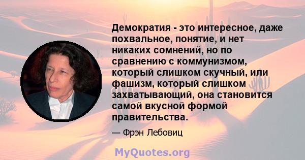 Демократия - это интересное, даже похвальное, понятие, и нет никаких сомнений, но по сравнению с коммунизмом, который слишком скучный, или фашизм, который слишком захватывающий, она становится самой вкусной формой