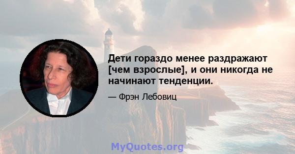 Дети гораздо менее раздражают [чем взрослые], и они никогда не начинают тенденции.