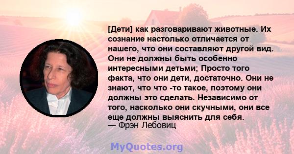 [Дети] как разговаривают животные. Их сознание настолько отличается от нашего, что они составляют другой вид. Они не должны быть особенно интересными детьми; Просто того факта, что они дети, достаточно. Они не знают,