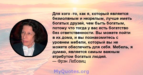 Для кого -то, как я, который является безмолвным и незрелым, лучше иметь богатых друзей, чем быть богатым, потому что тогда у вас есть богатство без ответственности. Вы можете пойти в их дома, и вы познакомитесь с