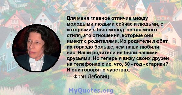 Для меня главное отличие между молодыми людьми сейчас и людьми, с которыми я был молод, не так много стиля, это отношения, которые они имеют с родителями. Их родители любят их гораздо больше, чем наши любили нас. Наши