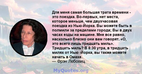 Для меня самая большая трата времени - это поездка. Во-первых, нет места, которое меньше, чем двухчасовая поездка из Нью-Йорка. Вы можете быть в полмили за пределами города; Вы в двух часах езды на машине. Мне все