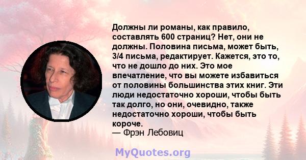 Должны ли романы, как правило, составлять 600 страниц? Нет, они не должны. Половина письма, может быть, 3/4 письма, редактирует. Кажется, это то, что не дошло до них. Это мое впечатление, что вы можете избавиться от