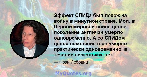 Эффект СПИДа был похож на войну в минутной стране. Мол, в Первой мировой войне целое поколение англичан умерло одновременно. А со СПИДом целое поколение геев умерло практически одновременно, в течение нескольких лет.