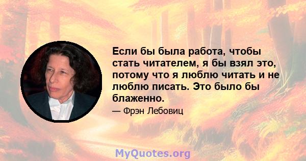 Если бы была работа, чтобы стать читателем, я бы взял это, потому что я люблю читать и не люблю писать. Это было бы блаженно.