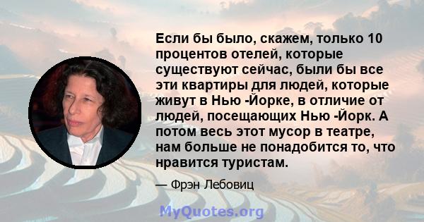 Если бы было, скажем, только 10 процентов отелей, которые существуют сейчас, были бы все эти квартиры для людей, которые живут в Нью -Йорке, в отличие от людей, посещающих Нью -Йорк. А потом весь этот мусор в театре,