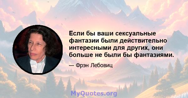 Если бы ваши сексуальные фантазии были действительно интересными для других, они больше не были бы фантазиями.