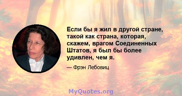 Если бы я жил в другой стране, такой как страна, которая, скажем, врагом Соединенных Штатов, я был бы более удивлен, чем я.