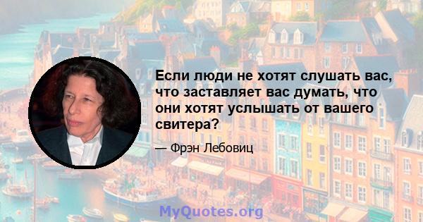 Если люди не хотят слушать вас, что заставляет вас думать, что они хотят услышать от вашего свитера?