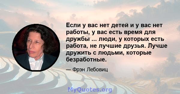 Если у вас нет детей и у вас нет работы, у вас есть время для дружбы ... люди, у которых есть работа, не лучшие друзья. Лучше дружить с людьми, которые безработные.