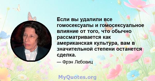 Если вы удалили все гомосексуалы и гомосексуальное влияние от того, что обычно рассматривается как американская культура, вам в значительной степени останется сделка.